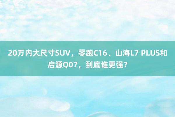 20万内大尺寸SUV，零跑C16、山海L7 PLUS和启源Q07，到底谁更强？